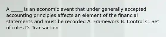 A _____ is an economic event that under generally accepted accounting principles affects an element of the financial statements and must be recorded A. Framework B. Control C. Set of rules D. Transaction