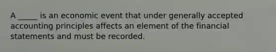 A _____ is an economic event that under <a href='https://www.questionai.com/knowledge/kwjD9YtMH2-generally-accepted-accounting-principles' class='anchor-knowledge'>generally accepted accounting principles</a> affects an element of the <a href='https://www.questionai.com/knowledge/kFBJaQCz4b-financial-statements' class='anchor-knowledge'>financial statements</a> and must be recorded.