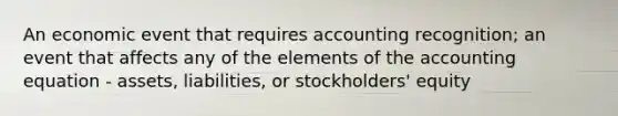 An economic event that requires accounting recognition; an event that affects any of the elements of the accounting equation - assets, liabilities, or stockholders' equity