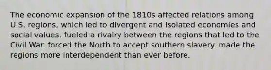 The economic expansion of the 1810s affected relations among U.S. regions, which led to divergent and isolated economies and social values. fueled a rivalry between the regions that led to the Civil War. forced the North to accept southern slavery. made the regions more interdependent than ever before.