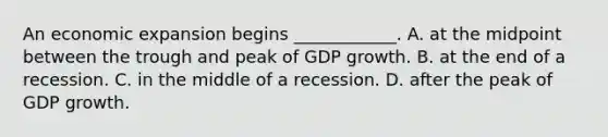 An economic expansion begins​ ____________. A. at the midpoint between the trough and peak of GDP growth. B. at the end of a recession. C. in the middle of a recession. D. after the peak of GDP growth.