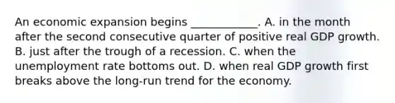 An economic expansion begins​ ____________. A. in the month after the second consecutive quarter of positive real GDP growth. B. just after the trough of a recession. C. when the unemployment rate bottoms out. D. when real GDP growth first breaks above the​ long-run trend for the economy.