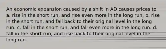 An economic expansion caused by a shift in AD causes prices to a. rise in the short run, and rise even more in the long run. b. rise in the short run, and fall back to their original level in the long run. c. fall in the short run, and fall even more in the long run. d. fall in the short run, and rise back to their original level in the long run.