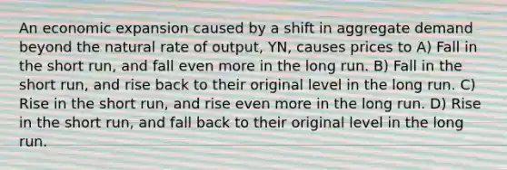 An economic expansion caused by a shift in aggregate demand beyond the natural rate of output, YN, causes prices to A) Fall in the short run, and fall even more in the long run. B) Fall in the short run, and rise back to their original level in the long run. C) Rise in the short run, and rise even more in the long run. D) Rise in the short run, and fall back to their original level in the long run.