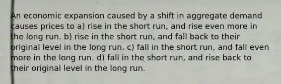 An economic expansion caused by a shift in aggregate demand causes prices to a) rise in the short run, and rise even more in the long run. b) rise in the short run, and fall back to their original level in the long run. c) fall in the short run, and fall even more in the long run. d) fall in the short run, and rise back to their original level in the long run.