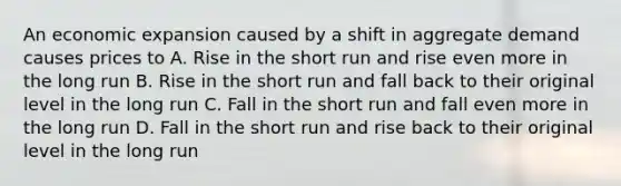 An economic expansion caused by a shift in aggregate demand causes prices to A. Rise in the short run and rise even more in the long run B. Rise in the short run and fall back to their original level in the long run C. Fall in the short run and fall even more in the long run D. Fall in the short run and rise back to their original level in the long run