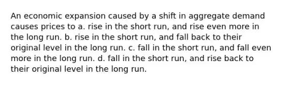 An economic expansion caused by a shift in aggregate demand causes prices to a. rise in the short run, and rise even more in the long run. b. rise in the short run, and fall back to their original level in the long run. c. fall in the short run, and fall even more in the long run. d. fall in the short run, and rise back to their original level in the long run.