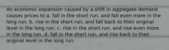 An economic expansion caused by a shift in aggregate demand causes prices to a. fall in the short run, and fall even more in the long run. b. rise in the short run, and fall back to their original level in the long run. c. rise in the short run, and rise even more in the long run. d. fall in the short run, and rise back to their original level in the long run.