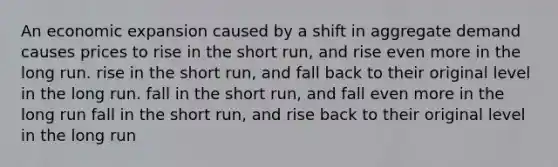 An economic expansion caused by a shift in aggregate demand causes prices to rise in the short run, and rise even more in the long run. rise in the short run, and fall back to their original level in the long run. fall in the short run, and fall even more in the long run fall in the short run, and rise back to their original level in the long run