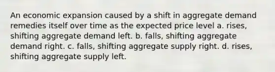 An economic expansion caused by a shift in aggregate demand remedies itself over time as the expected price level a. rises, shifting aggregate demand left. b. falls, shifting aggregate demand right. c. falls, shifting aggregate supply right. d. rises, shifting aggregate supply left.