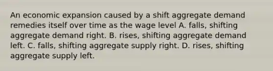 An economic expansion caused by a shift aggregate demand remedies itself over time as the wage level A. falls, shifting aggregate demand right. B. rises, shifting aggregate demand left. C. falls, shifting aggregate supply right. D. rises, shifting aggregate supply left.