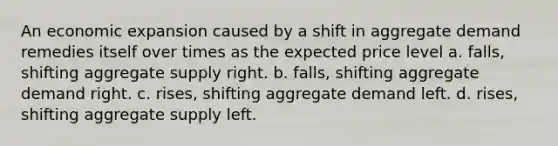 An economic expansion caused by a shift in aggregate demand remedies itself over times as the expected price level a. falls, shifting aggregate supply right. b. falls, shifting aggregate demand right. c. rises, shifting aggregate demand left. d. rises, shifting aggregate supply left.