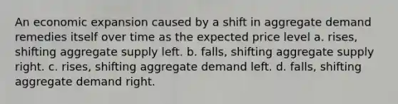 An economic expansion caused by a shift in aggregate demand remedies itself over time as the expected price level a. rises, shifting aggregate supply left. b. falls, shifting aggregate supply right. c. rises, shifting aggregate demand left. d. falls, shifting aggregate demand right.