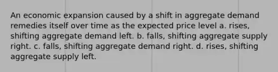 An economic expansion caused by a shift in aggregate demand remedies itself over time as the expected price level a. rises, shifting aggregate demand left. b. falls, shifting aggregate supply right. c. falls, shifting aggregate demand right. d. rises, shifting aggregate supply left.