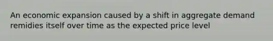 An economic expansion caused by a shift in aggregate demand remidies itself over time as the expected price level