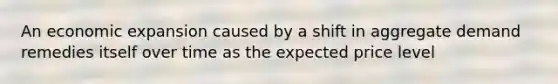 An economic expansion caused by a shift in aggregate demand remedies itself over time as the expected price level