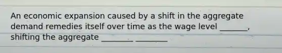 An economic expansion caused by a shift in the aggregate demand remedies itself over time as the wage level _______, shifting the aggregate ________ ________