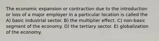 The economic expansion or contraction due to the introduction or loss of a major employer in a particular location is called the A) basic industrial sector. B) the multiplier effect. C) non-basic segment of the economy. D) the tertiary sector. E) globalization of the economy.