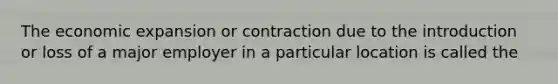 The economic expansion or contraction due to the introduction or loss of a major employer in a particular location is called the