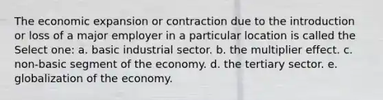 The economic expansion or contraction due to the introduction or loss of a major employer in a particular location is called the Select one: a. basic industrial sector. b. the multiplier effect. c. non-basic segment of the economy. d. the tertiary sector. e. globalization of the economy.