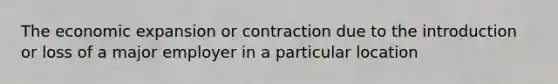 The economic expansion or contraction due to the introduction or loss of a major employer in a particular location