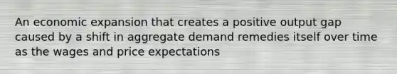 An economic expansion that creates a positive output gap caused by a shift in aggregate demand remedies itself over time as the wages and price expectations