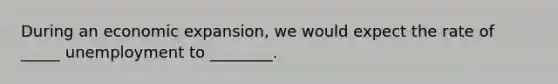 During an economic expansion, we would expect the rate of _____ unemployment to ________.