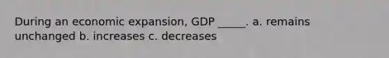 During an economic expansion, GDP _____. a. remains unchanged b. increases c. decreases