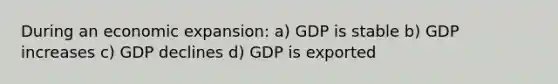 During an economic expansion: a) GDP is stable b) GDP increases c) GDP declines d) GDP is exported