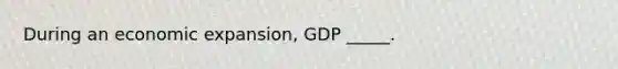 During an economic expansion, GDP _____.