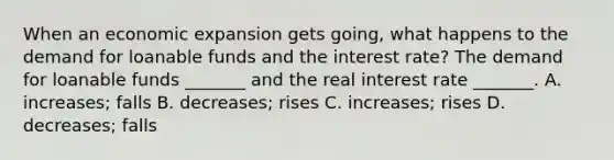 When an economic expansion gets​ going, what happens to the demand for loanable funds and the interest​ rate? The demand for loanable funds​ _______ and the real interest rate​ _______. A. ​increases; falls B. ​decreases; rises C. ​increases; rises D. ​decreases; falls