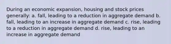 During an economic expansion, housing and stock prices generally: a. fall, leading to a reduction in aggregate demand b. fall, leading to an increase in aggregate demand c. rise, leading to a reduction in aggregate demand d. rise, leading to an increase in aggregate demand