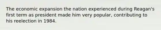 The economic expansion the nation experienced during Reagan's first term as president made him very popular, contributing to his reelection in 1984.