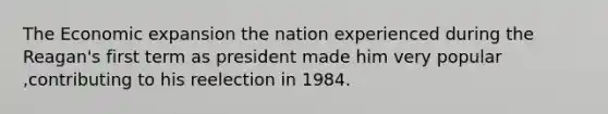 The Economic expansion the nation experienced during the Reagan's first term as president made him very popular ,contributing to his reelection in 1984.