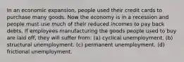 In an economic expansion, people used their credit cards to purchase many goods. Now the economy is in a recession and people must use much of their reduced incomes to pay back debts. If employees manufacturing the goods people used to buy are laid off, they will suffer from: (a) cyclical unemployment. (b) structural unemployment. (c) permanent unemployment. (d) frictional unemployment.