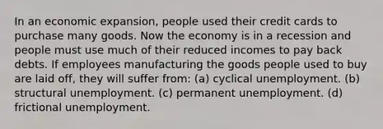 In an economic expansion, people used their credit cards to purchase many goods. Now the economy is in a recession and people must use much of their reduced incomes to pay back debts. If employees manufacturing the goods people used to buy are laid off, they will suffer from: (a) cyclical unemployment. (b) structural unemployment. (c) permanent unemployment. (d) frictional unemployment.