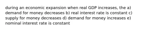 during an economic expansion when real GDP increases, the a) demand for money decreases b) real interest rate is constant c) supply for money decreases d) demand for money increases e) nominal interest rate is constant