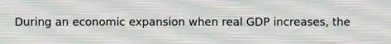 During an economic expansion when real GDP increases, the