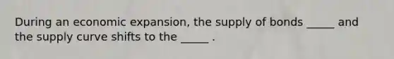 During an economic expansion, the supply of bonds _____ and the supply curve shifts to the _____ .