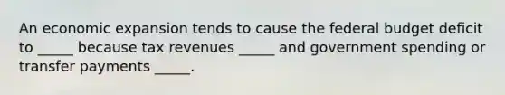 An economic expansion tends to cause the federal budget deficit to _____ because tax revenues _____ and government spending or transfer payments _____.