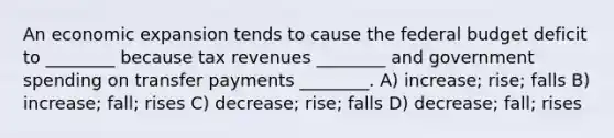 An economic expansion tends to cause the federal budget deficit to ________ because tax revenues ________ and government spending on transfer payments ________. A) increase; rise; falls B) increase; fall; rises C) decrease; rise; falls D) decrease; fall; rises