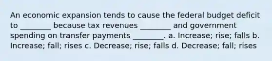 An economic expansion tends to cause the federal budget deficit to ________ because tax revenues ________ and government spending on transfer payments ________. a. Increase; rise; falls b. Increase; fall; rises c. Decrease; rise; falls d. Decrease; fall; rises