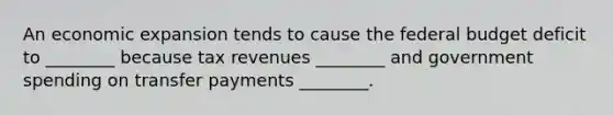 An economic expansion tends to cause the federal budget deficit to​ ________ because tax revenues​ ________ and government spending on transfer payments​ ________.