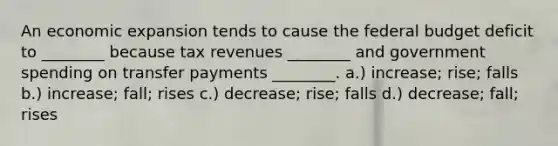 An economic expansion tends to cause <a href='https://www.questionai.com/knowledge/kS29NErBPI-the-federal-budget' class='anchor-knowledge'>the federal budget</a> deficit to ________ because tax revenues ________ and government spending on transfer payments ________. a.) increase; rise; falls b.) increase; fall; rises c.) decrease; rise; falls d.) decrease; fall; rises