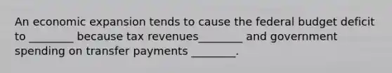 An economic expansion tends to cause the federal budget deficit to ________ because tax revenues________ and government spending on transfer payments ________.