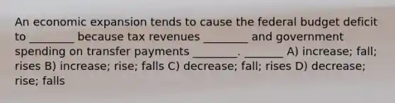 An economic expansion tends to cause the federal budget deficit to ________ because tax revenues ________ and government spending on transfer payments ________. _______ A) increase; fall; rises B) increase; rise; falls C) decrease; fall; rises D) decrease; rise; falls