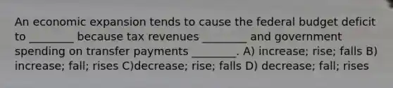 An economic expansion tends to cause the federal budget deficit to ________ because tax revenues ________ and government spending on transfer payments ________. A) increase; rise; falls B) increase; fall; rises C)decrease; rise; falls D) decrease; fall; rises