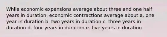 While economic expansions average about three and one half years in duration, economic contractions average about a. one year in duration b. two years in duration c. three years in duration d. four years in duration e. five years in duration