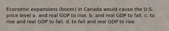 Economic expansions (boom) in Canada would cause the U.S. price level a. and real GDP to rise. b. and real GDP to fall. c. to rise and real GDP to fall. d. to fall and real GDP to rise