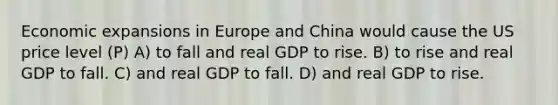 Economic expansions in Europe and China would cause the US price level (P) A) to fall and real GDP to rise. B) to rise and real GDP to fall. C) and real GDP to fall. D) and real GDP to rise.